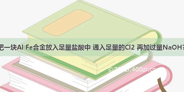 单选题把一块Al Fe合金放入足量盐酸中 通入足量的Cl2 再加过量NaOH?溶液 过