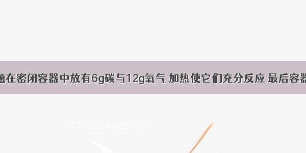 单选题在密闭容器中放有6g碳与12g氧气 加热使它们充分反应 最后容器的气