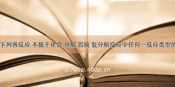 单选题下列各反应 不属于化合 分解 置换 复分解反应中任何一反应类型的是A.C