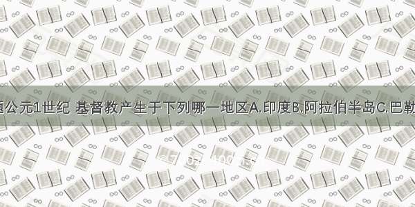 单选题公元1世纪 基督教产生于下列哪一地区A.印度B.阿拉伯半岛C.巴勒斯坦D