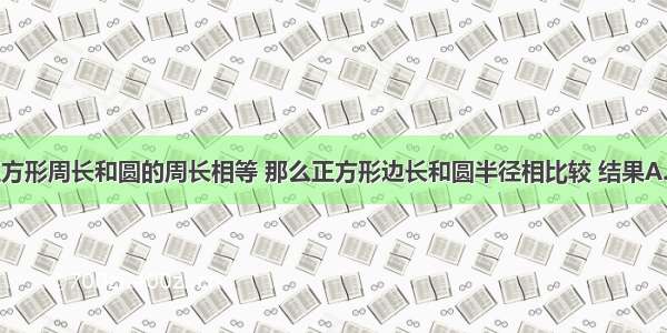 单选题正方形周长和圆的周长相等 那么正方形边长和圆半径相比较 结果A.正方形的