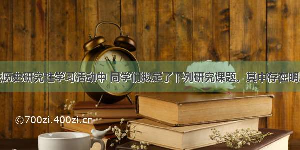 单选题学校历史研究性学习活动中 同学们拟定了下列研究课题。其中存在明显史实错误