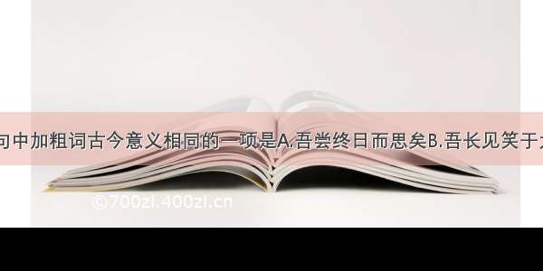 单选题下面句中加粗词古今意义相同的一项是A.吾尝终日而思矣B.吾长见笑于大方之家C.邻