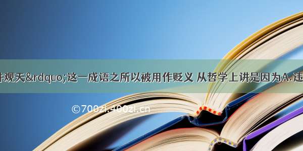 单选题“坐井观天”这一成语之所以被用作贬义 从哲学上讲是因为A.违背了物质和意识的