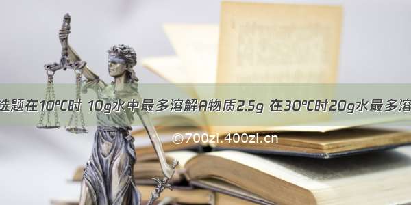 单选题在10℃时 10g水中最多溶解A物质2.5g 在30℃时20g水最多溶解