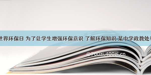 6月5日是世界环保日 为了让学生增强环保意识 了解环保知识 某中学政教处举行了一次