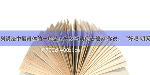 单选题下列说法中最得体的一项是A.好友邀请你去他家 你说：“好吧 明天我一定准