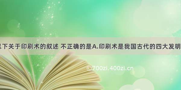 单选题以下关于印刷术的叙述 不正确的是A.印刷术是我国古代的四大发明之一B.隋