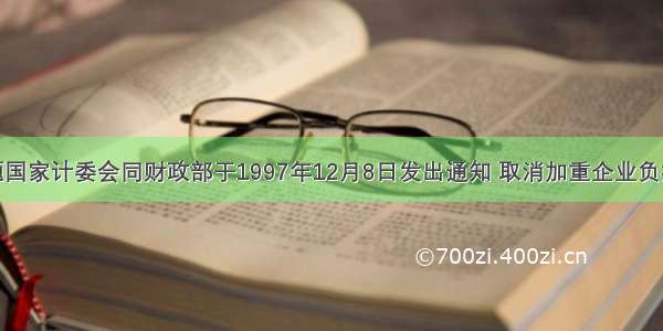 单选题国家计委会同财政部于1997年12月8日发出通知 取消加重企业负担的27