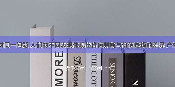 单选题面对同一问题 人们的不同表现体现出价值判断与价值选择的差异 产生不同价值