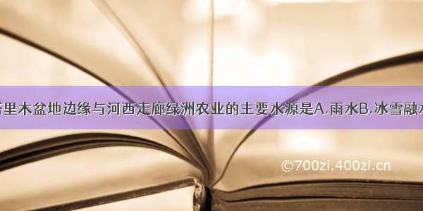 单选题塔里木盆地边缘与河西走廊绿洲农业的主要水源是A.雨水B.冰雪融水C.地下