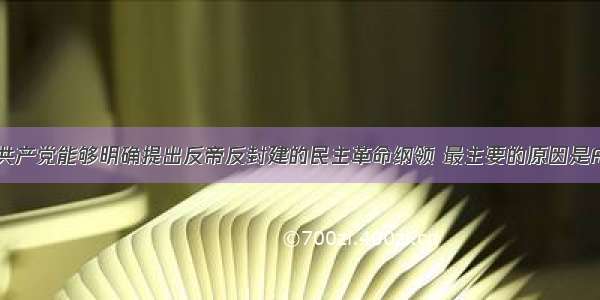 单选题中国共产党能够明确提出反帝反封建的民主革命纲领 最主要的原因是A.工人运动遭