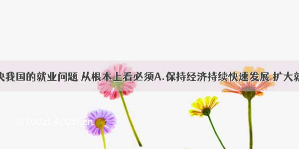 单选题要解决我国的就业问题 从根本上看必须A.保持经济持续快速发展 扩大就业总量B.加