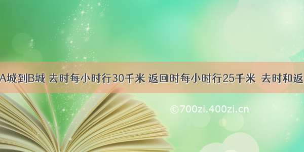 一辆汽车从A城到B城 去时每小时行30千米 返回时每小时行25千米．去时和返回时的速度