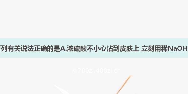 单选题下列有关说法正确的是A.浓硫酸不小心沾到皮肤上 立刻用稀NaOH溶液洗涤