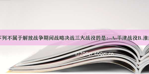 单选题下列不属于解放战争期间战略决战三大战役的是：A.平津战役B.淮海战役C.