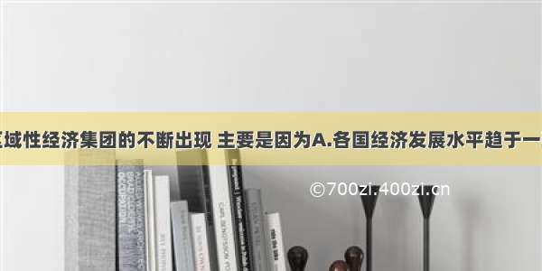 单选题区域性经济集团的不断出现 主要是因为A.各国经济发展水平趋于一致B.各国