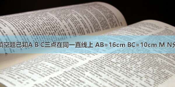 填空题已知A B C三点在同一直线上 AB=16cm BC=10cm M N分