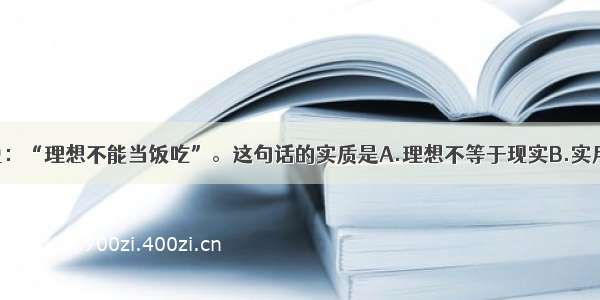 单选题有人说：“理想不能当饭吃”。这句话的实质是A.理想不等于现实B.实用主义C.看不