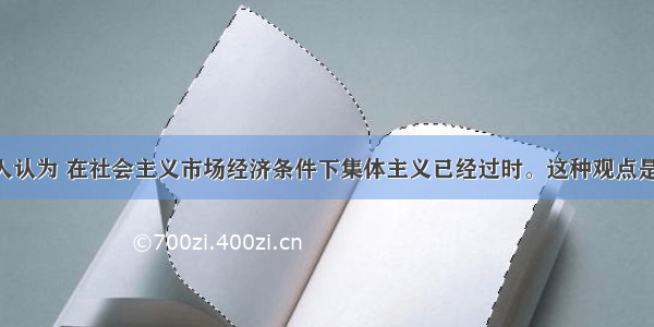 单选题有人认为 在社会主义市场经济条件下集体主义已经过时。这种观点是错误的 因