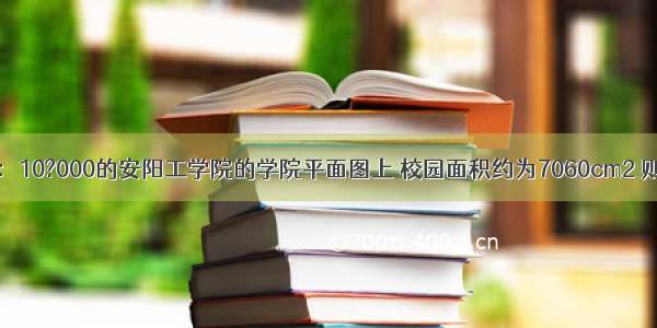 在比例尺为1：10?000的安阳工学院的学院平面图上 校园面积约为7060cm2 则安阳工学院