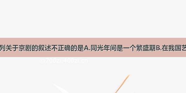 单选题下列关于京剧的叙述不正确的是A.同光年间是一个繁盛期B.在我国艺术宝库中