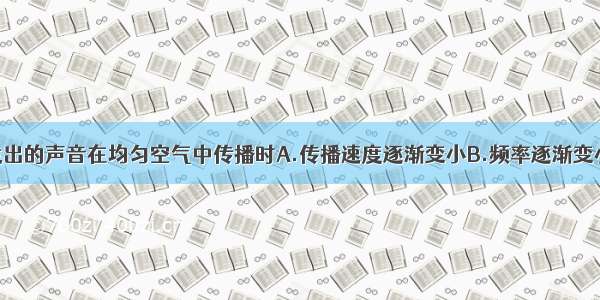 单选题声源发出的声音在均匀空气中传播时A.传播速度逐渐变小B.频率逐渐变小C.响度逐渐