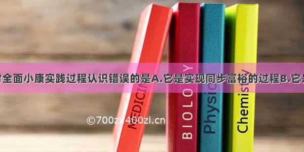 单选题下列对全面小康实践过程认识错误的是A.它是实现同步富裕的过程B.它是缩小差距 实