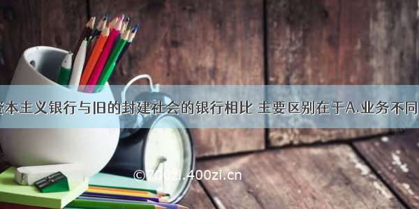 单选题现代资本主义银行与旧的封建社会的银行相比 主要区别在于A.业务不同B.职能不同C