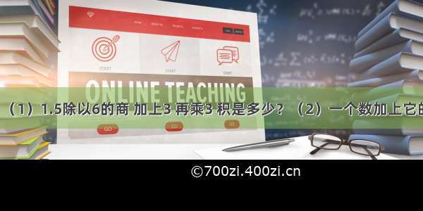 列式计算．（1）1.5除以6的商 加上3 再乘3 积是多少？（2）一个数加上它的20%?和是