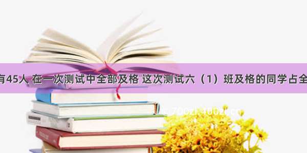 六（1）班有45人 在一次测试中全部及格 这次测试六（1）班及格的同学占全班总人数的