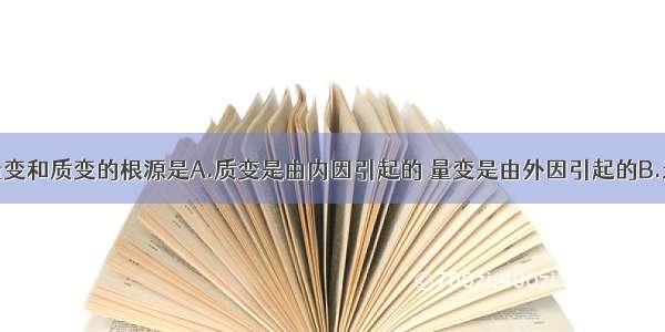 单选题事物量变和质变的根源是A.质变是由内因引起的 量变是由外因引起的B.矛盾双方互相