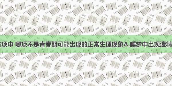 单选题下列各项中 哪项不是青春期可能出现的正常生理现象A.睡梦中出现遗精现象B.学习期