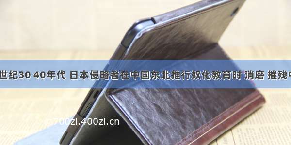 单选题20世纪30 40年代 日本侵略者在中国东北推行奴化教育时 消磨 摧残中国人民的