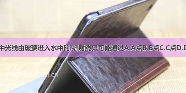 图中光线由玻璃进入水中时 折射线只可能通过A.A点B.B点C.C点D.D点