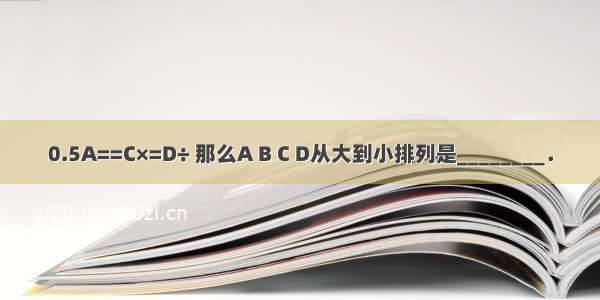 0.5A==C×=D÷ 那么A B C D从大到小排列是________．