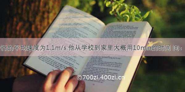 小刚同学步行的平均速度为1.1m/s 他从学校到家里大概用10min的时间 问：小刚家到学