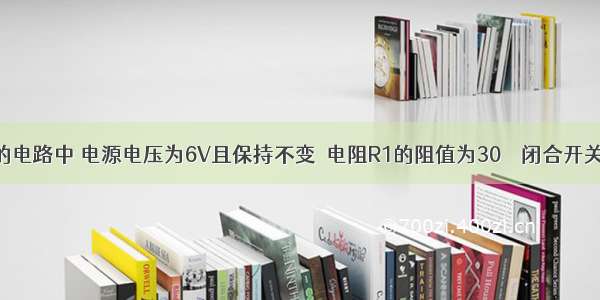 如图所示的电路中 电源电压为6V且保持不变．电阻R1的阻值为30Ω．闭合开关S 电流表