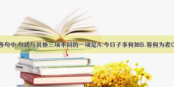 单选题下列各句中 句式与其他三项不同的一项是A.今日子事何如B.客何为者C.沛公安在D