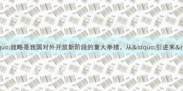 单选题实施“走出去”战略是我国对外开放新阶段的重大举措。从“引进来”到“走出去”