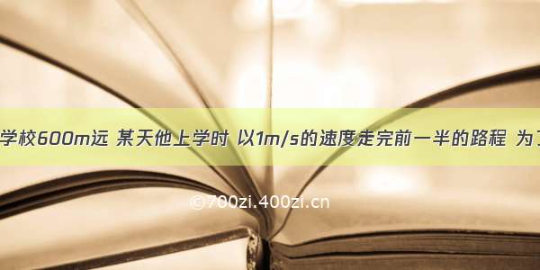 李军的家距学校600m远 某天他上学时 以1m/s的速度走完前一半的路程 为了不迟到 他