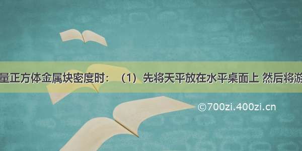 某同学在测量正方体金属块密度时：（1）先将天平放在水平桌面上 然后将游码移至横梁