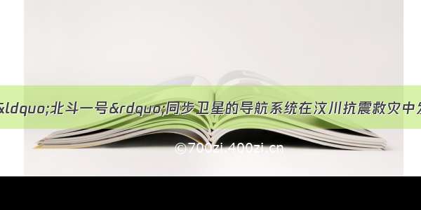 由中国自主研制的“北斗一号”同步卫星的导航系统在汶川抗震救灾中发挥了重要作用 救