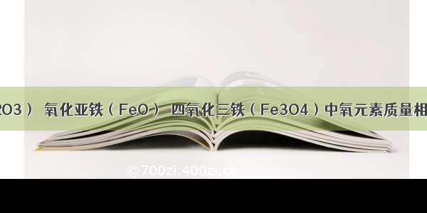 氧化铁（Fe2O3）．氧化亚铁（FeO）．四氧化三铁（Fe3O4）中氧元素质量相等 则这三种