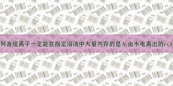 单选题下列各组离子一定能在指定溶液中大量共存的是A.由水电离出的c(OH-)=1×