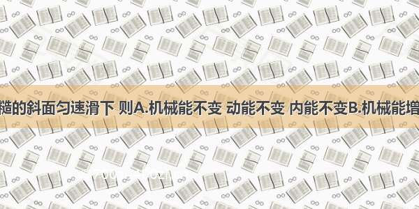 物体从粗糙的斜面匀速滑下 则A.机械能不变 动能不变 内能不变B.机械能增加 动能增