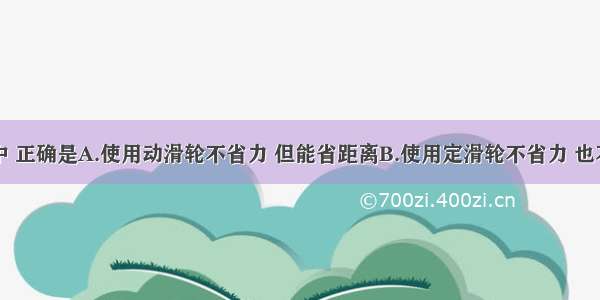 以下说法中 正确是A.使用动滑轮不省力 但能省距离B.使用定滑轮不省力 也不省距离C.