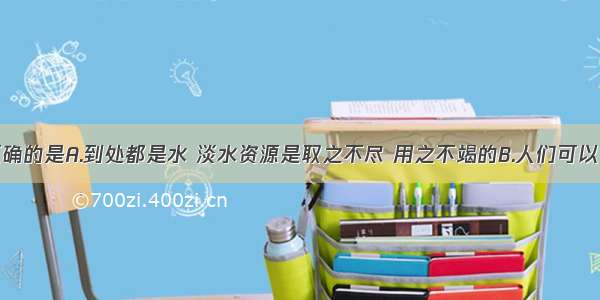 以下说法正确的是A.到处都是水 淡水资源是取之不尽 用之不竭的B.人们可以直接利用的