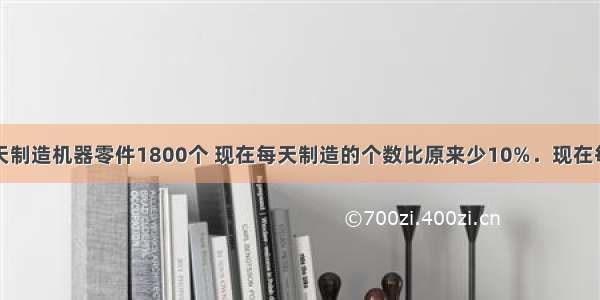 工厂原来每天制造机器零件1800个 现在每天制造的个数比原来少10%．现在每天制造机器