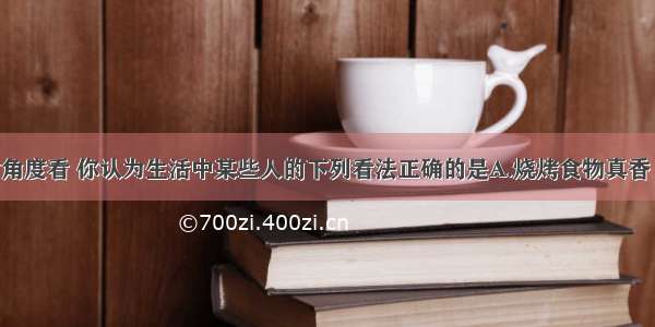 从科学膳食角度看 你认为生活中某些人的下列看法正确的是A.烧烤食物真香 我爱吃B.霉